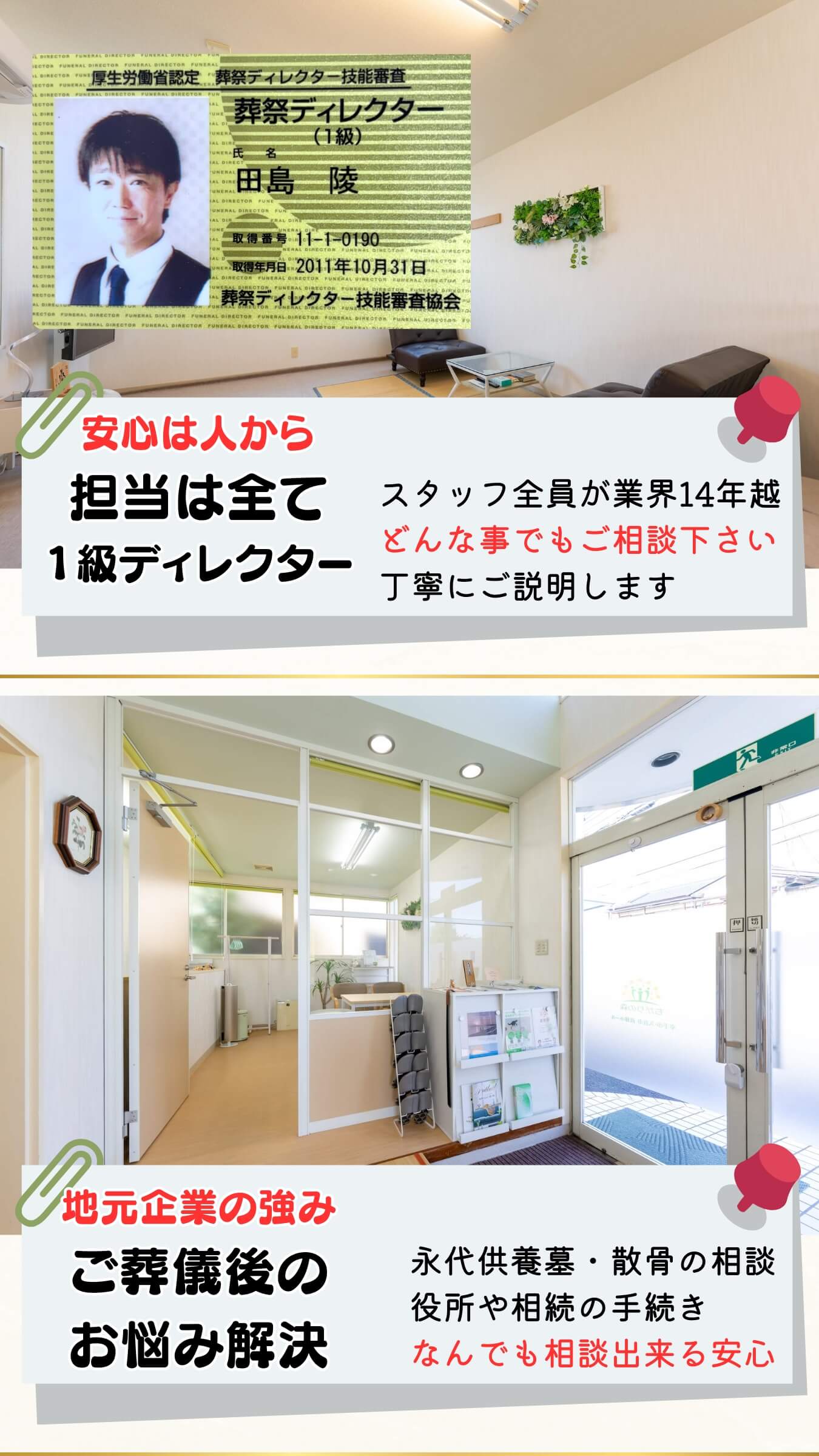安心は人から。担当は全て１級ディレクター。スタッフ全員が業界１４年超え。どんな事でもご相談下さい。丁寧にご説明します。 地元企業の強み。ご葬儀後のお悩み解決。永代供養墓・散骨の相談・役所や相続の手続き。なんでも相談できる安心。